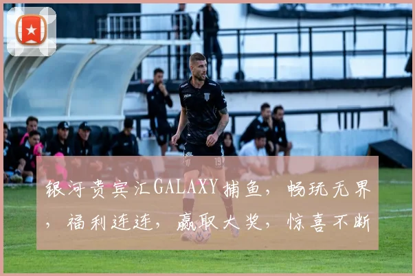 银河贵宾汇GALAXY捕鱼，畅玩无界，福利连连，赢取大奖，惊喜不断，体验非凡