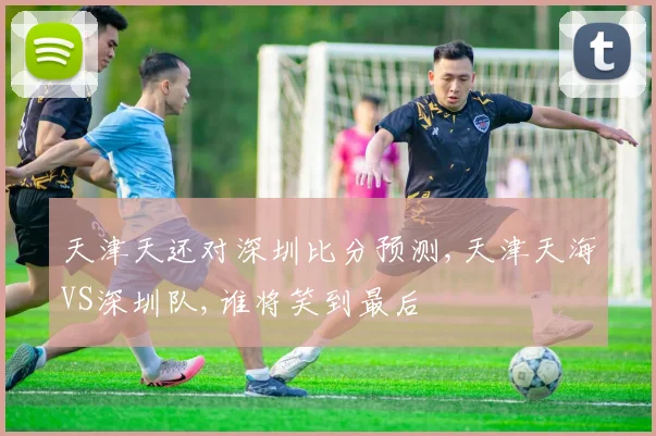天津天还对深圳比分预测,天津天海VS深圳队,谁将笑到最后