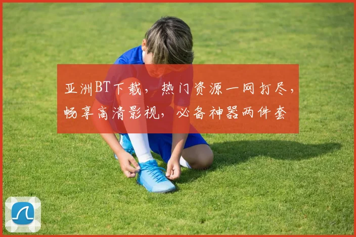 亚洲BT下载，热门资源一网打尽，畅享高清影视，必备神器两件套