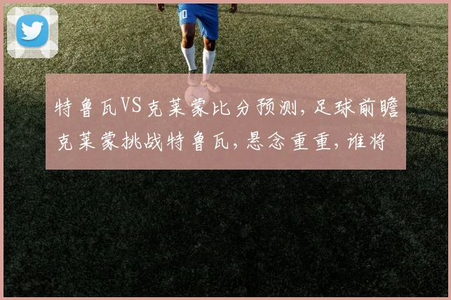 特鲁瓦VS克莱蒙比分预测,足球前瞻克莱蒙挑战特鲁瓦,悬念重重,谁将笑到最后